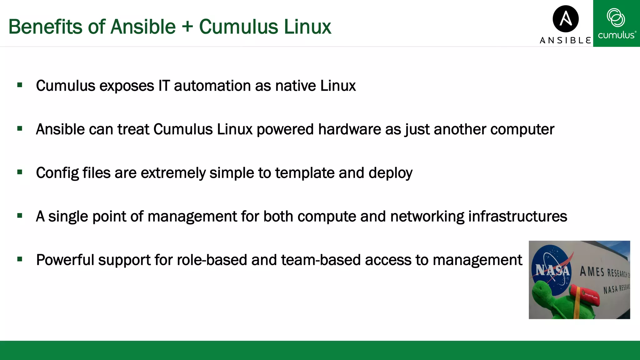 Benefits of Ansible + Cumulus Linux 
§ Cumulus exposes IT automation as native Linux 
§ Ansible can treat Cumulus Linux powered hardware as just another computer 
§ Config files are extremely simple to template and deploy 
§ A single point of management for both compute and networking infrastructures 
§ Powerful support for role-based and team-based access to management 
 