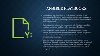 ANSIBLE PLAYBOOKS
• Playbooks are text file written in YAML format. Compared to the
languages used in other configuration management tools such
as puppet, the syntax used in playbook is much easier to write
and comprehend.
• In comparison with ad-hoc commands, playbooks are used in
complex scenarios, and they offer increased flexibility.
• Playbooks use YAML format, so there is not much syntax
needed, but indentation must be respected. Ansible playbooks
tend to be more of a configuration language than a
programming language.
• Like the name is saying, a playbook is a collection of plays.
Through a playbook, you can designate specific roles to some of
the hosts and other roles to other hosts. By doing so, you can
orchestrate multiple servers in very diverse scenarios, all in
one playbook.
 