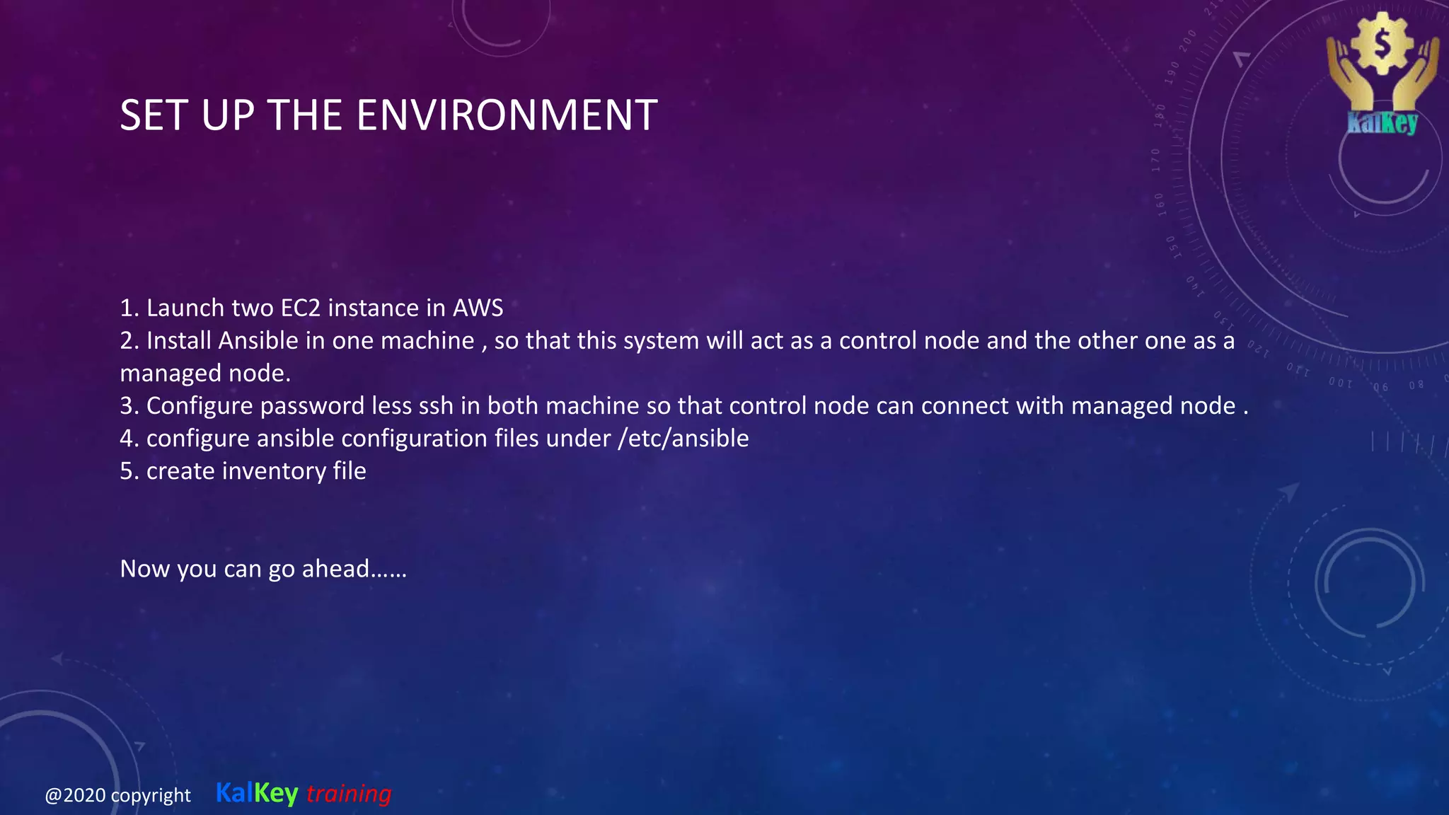 SET UP THE ENVIRONMENT
1. Launch two EC2 instance in AWS
2. Install Ansible in one machine , so that this system will act as a control node and the other one as a
managed node.
3. Configure password less ssh in both machine so that control node can connect with managed node .
4. configure ansible configuration files under /etc/ansible
5. create inventory file
Now you can go ahead……
@2020 copyright KalKey training
 