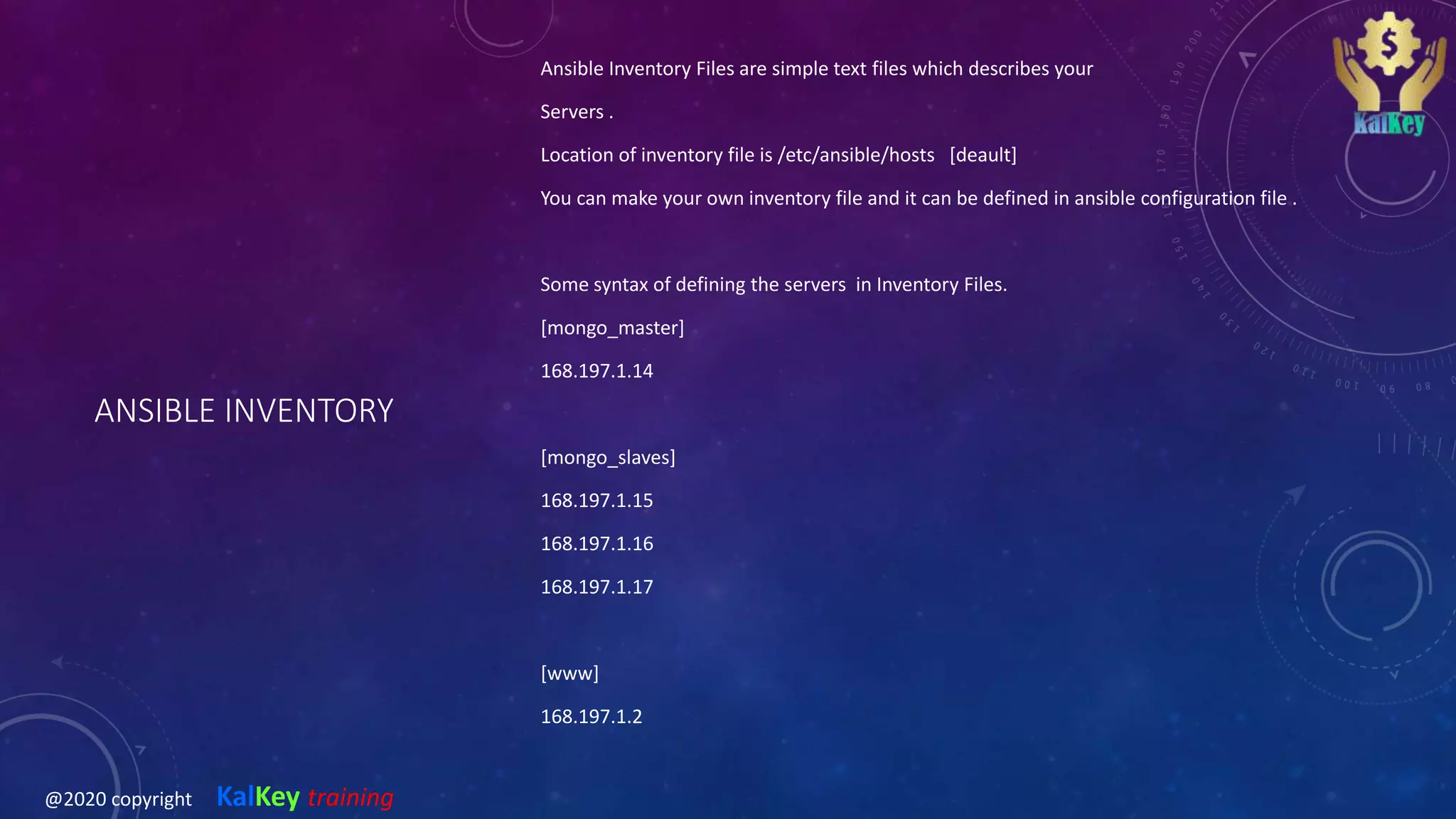 ANSIBLE INVENTORY
Ansible Inventory Files are simple text files which describes your
Servers .
Location of inventory file is /etc/ansible/hosts [deault]
You can make your own inventory file and it can be defined in ansible configuration file .
Some syntax of defining the servers in Inventory Files.
[mongo_master]
168.197.1.14
[mongo_slaves]
168.197.1.15
168.197.1.16
168.197.1.17
[www]
168.197.1.2
@2020 copyright KalKey training
 