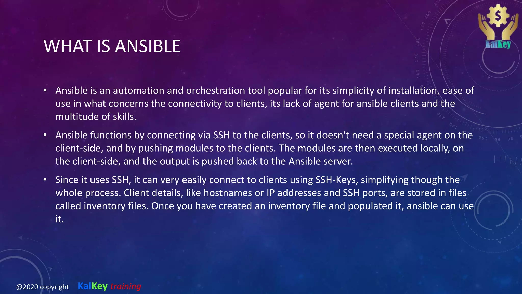WHAT IS ANSIBLE
• Ansible is an automation and orchestration tool popular for its simplicity of installation, ease of
use in what concerns the connectivity to clients, its lack of agent for ansible clients and the
multitude of skills.
• Ansible functions by connecting via SSH to the clients, so it doesn't need a special agent on the
client-side, and by pushing modules to the clients. The modules are then executed locally, on
the client-side, and the output is pushed back to the Ansible server.
• Since it uses SSH, it can very easily connect to clients using SSH-Keys, simplifying though the
whole process. Client details, like hostnames or IP addresses and SSH ports, are stored in files
called inventory files. Once you have created an inventory file and populated it, ansible can use
it.
@2020 copyright KalKey training
 