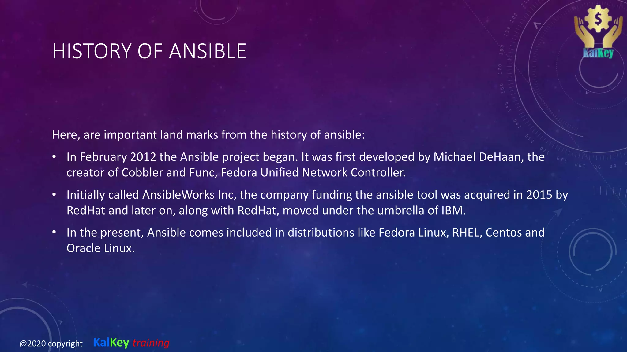 HISTORY OF ANSIBLE
Here, are important land marks from the history of ansible:
• In February 2012 the Ansible project began. It was first developed by Michael DeHaan, the
creator of Cobbler and Func, Fedora Unified Network Controller.
• Initially called AnsibleWorks Inc, the company funding the ansible tool was acquired in 2015 by
RedHat and later on, along with RedHat, moved under the umbrella of IBM.
• In the present, Ansible comes included in distributions like Fedora Linux, RHEL, Centos and
Oracle Linux.
@2020 copyright KalKey training
 