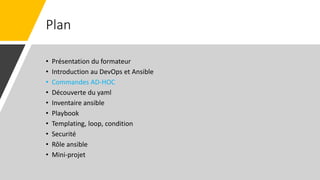 Plan
• Présentation du formateur
• Introduction au DevOps et Ansible
• Commandes AD-HOC
• Découverte du yaml
• Inventaire ansible
• Playbook
• Templating, loop, condition
• Securité
• Rôle ansible
• Mini-projet
 
