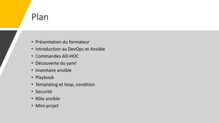 Plan
• Présentation du formateur
• Introduction au DevOps et Ansible
• Commandes AD-HOC
• Découverte du yaml
• Inventaire ansible
• Playbook
• Templating et loop, condition
• Securité
• Rôle ansible
• Mini-projet
 