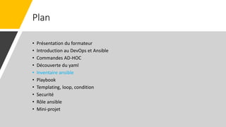 Plan
• Présentation du formateur
• Introduction au DevOps et Ansible
• Commandes AD-HOC
• Découverte du yaml
• Inventaire ansible
• Playbook
• Templating, loop, condition
• Securité
• Rôle ansible
• Mini-projet
 