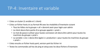 TP-4: Inventaire et variable
• Créez un cluster (1 ansible et 1 client)
• Créez un fichier hosts.ini au format INI avec les modalités d’inventaire suivant
• Tous les hôtes via le groupe « all » devront avoir pour login user admin
• Le client devra faire partie d’un groupe appeler « prod »
• Le mot de passe à utiliser pour toutes connexion ssh devra être admin pour toutes les
machines du groupe « prod »
• La variable « env » devra être égale à « production » pour toutes les machines du groupe
« prod »
• Créez ensuite un fichier hosts.yaml, version yaml du fichier ini
• Testez les commandes ad-hoc de ping et setup avec les deux fichiers d’inventaire
 