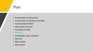 Plan
• Présentation du formateur
• Introduction au DevOps et Ansible
• Commandes AD-HOC
• Découverte du yaml
• Inventaire ansible
• Playbook
• Templating, loop, condition
• Securité
• Rôle ansible
• Mini-projet
 