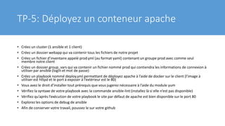 TP-5: Déployez un conteneur apache
• Créez un cluster (1 ansible et 1 client)
• Créez un dossier webapp qui va contenir tous les fichiers de notre projet
• Créez un fichier d’inventaire appelé prod.yml (au format yaml) contenant un groupe prod avec comme seul
membre notre client
• Créez un dossier group_vars qui va contenir un fichier nommé prod qui contiendra les informations de connexion à
utiliser par ansible (login et mot de passe)
• Créez un playbook nommé deploy.yml permettant de déployez apache à l’aide de docker sur le client (l’image à
utiliser est httpd et le port à exposer à l’extérieur est le 80)
• Vous avez le droit d’installer tout prérequis que vous jugerez nécessaire à l’aide du module yum
• Vérifiez la syntaxe de votre playbook avec la commande ansible-lint (installez là si elle n’est pas disponible)
• Vérifiez qu’après l’exécution de votre playbook le site par défaut de apache est bien disponible sur le port 80
• Explorez les options de debug de ansible
• Afin de conserver votre travail, poussez le sur votre github
 