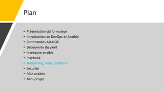 Plan
• Présentation du formateur
• Introduction au DevOps et Ansible
• Commandes AD-HOC
• Découverte du yaml
• Inventaire ansible
• Playbook
• Templating, loop, condition
• Securité
• Rôle ansible
• Mini-projet
 