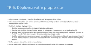 TP-6: Déployez votre propre site
• Créez un cluster (1 ansible et 1 client) et récupérez le code webapp stocké sur github
• Créez un dossier templates avec comme contenu un fichier index.html.j2 qui devra permettre d’afficher sur le site
“bienvenue sur -nom de l’hôté-”
• Modifiez le playbook deploy.yml afin:
• D’utiliser les loop pour installer git et wget à l’aide du module yum
• D’utiliser une condition afin de n’installer wget et git uniquement si nous sommes sur un système CentOS
• Modifiez le site internet par defaut, en copiant un template index.html.j2 qui devra afficher “bienvenue sur -nom de
l’hôté-” –nom de l’hôte- étant recupéré dans les variables fournies par ansible
• Modifiez le déploiement du conteneur apache pour qu’il monte le fichier index.html dans le repertoire dans lequel il
lit le site internet par defaut (consulter la Doc de apache sur le Dockerhub), vous utiliserez la notion de montage de
volume
• Vérifiez que votre site est bien conforme aux attentes
• Poussez votre travail que votre github privé car l’environnement dans lequel vous travaillez est éphémère
 