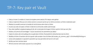 TP-7: Key pair et Vault
• Créez un cluster (1 ansible et 1 client) et récupérez votre code du TP-6 depuis votre github
• Créez un repertoire files qui va lui-même contenir un dossier secrets qui lui-même va contenir un fichier credentials.vault
• Déplacez la variable contenant la variable du mot de passe admin dans ce fichier
• Ensuite vous allez encryptez ce fichier à l’aide de la commande ansible-vault encrypt
• Vous allez modifiez le playbook deploy.yml afin de lui demander de charger le fichier vaulté en tant que vars_files
• Générez une paire de clé (ssh-keygen -t rsa) en laissant tous les paramètres par defaut
• Copiez le contenu de la clé publique (id_rsa.pub) dans le fichier /home/admin/.ssh/authorized_host du client
• Modifiez le fichier d’inventaire afin de rajouter cette variable à tous les hôtes (all) ansible_ssh_common_args='-o StrictHostKeyChecking=no
• Lancez votre playbook en rajoutant le paramètre qui vous permettra de fournir la clé vault
• Vérifiez que tout s’est bien passé
• Afin de conserver votre travail, poussez le sur votre github
 