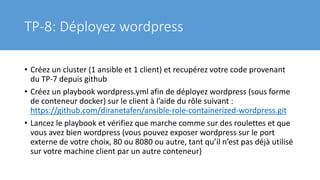 TP-8: Déployez wordpress
• Créez un cluster (1 ansible et 1 client) et recupérez votre code provenant
du TP-7 depuis github
• Créez un playbook wordpress.yml afin de déployez wordpress (sous forme
de conteneur docker) sur le client à l’aide du rôle suivant :
https://github.com/diranetafen/ansible-role-containerized-wordpress.git
• Lancez le playbook et vérifiez que marche comme sur des roulettes et que
vous avez bien wordpress (vous pouvez exposer wordpress sur le port
externe de votre choix, 80 ou 8080 ou autre, tant qu’il n’est pas déjà utilisé
sur votre machine client par un autre conteneur)
 