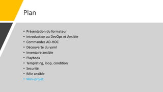 Plan
• Présentation du formateur
• Introduction au DevOps et Ansible
• Commandes AD-HOC
• Découverte du yaml
• Inventaire ansible
• Playbook
• Templating, loop, condition
• Securité
• Rôle ansible
• Mini-projet
 