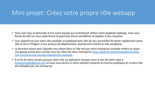 Mini-projet: Créez votre propre rôle webapp
• Vous avez reçu la demande d’une autre équipe qui souhaiterait utiliser votre playbook webapp, mais sous
forme de rôle car sous cette forme ils pourront mieux variabiliser et adapter à leur situation
• Leur objectif est que votre rôle possède un playbook tests afin de leur permettre de tester rapidement votre
rôle et ainsi l’intégrer à leur process de déploiement, exactement comme le rôle wordpress
• La dernière raison pour laquelle vous devez faire ce rôle est que votre entreprise souhaite mettre en place
une galaxy privée pour stocker tous les rôles fait dans l’entreprise https://github.com/diranetafen/ansible-
role-containerized-wordpress#example-playbook
• A la fin de votre travail, poussez votre rôle sur github et envoyez nous le lien de votre repo à
eazytrainingfr@gmail.com et nous vous dirons si votre solution respecte les bonnes pratiques et si votre rôle
est utilisable par une entreprise
 