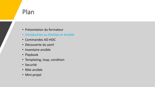 Plan
• Présentation du formateur
• Introduction au DevOps et Ansible
• Commandes AD-HOC
• Découverte du yaml
• Inventaire ansible
• Playbook
• Templating, loop, condition
• Securité
• Rôle ansible
• Mini-projet
 