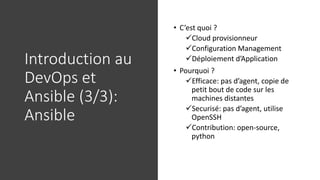 Introduction au
DevOps et
Ansible (3/3):
Ansible
• C’est quoi ?
✓Cloud provisionneur
✓Configuration Management
✓Déploiement d’Application
• Pourquoi ?
✓Efficace: pas d’agent, copie de
petit bout de code sur les
machines distantes
✓Securisé: pas d’agent, utilise
OpenSSH
✓Contribution: open-source,
python
 