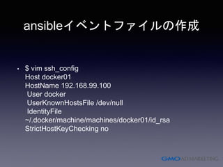 ansibleイベントファイルの作成
• $ vim ssh_config
Host docker01
HostName 192.168.99.100
User docker
UserKnownHostsFile /dev/null
IdentityFile
~/.docker/machine/machines/docker01/id_rsa
StrictHostKeyChecking no
 