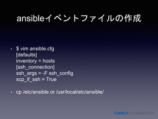 ansibleイベントファイルの作成
• $ vim ansible.cfg
[defaults]
inventory = hosts
[ssh_connection]
ssh_args = -F ssh_config
scp_if_ssh = True
• cp /etc/ansible or /usr/local/etc/ansible/
 