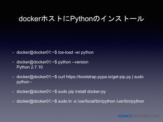 dockerホストにPythonのインストール
• docker@docker01:~$ tce-load -wi python
• docker@docker01:~$ python --version
Python 2.7.10
• docker@docker01:~$ curl https://bootstrap.pypa.io/get-pip.py | sudo
python -
• docker@docker01:~$ sudo pip install docker-py
• docker@docker01:~$ sudo ln -s /usr/local/bin/python /usr/bin/python
 