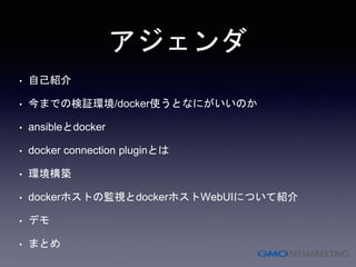 アジェンダ
• 自己紹介
• 今までの検証環境/docker使うとなにがいいのか
• ansibleとdocker
• docker connection pluginとは
• 環境構築
• dockerホストの監視とdockerホストWebUIについて紹介
• デモ
• まとめ
 