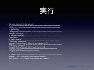 実行
• $ ansible-playbook docker-site.yml
PLAY ***************************************************************************
TASK [setup] *******************************************************************
ok: [docker01]
TASK [deploy centos container] *************************************************
changed: [docker01]
PLAY [test-container] ************************************************************
TASK [setup] *******************************************************************
ok: [test-container]
TASK [yum_update.yml] ********************************************************
changed: [test-container] > (item=[u'yum_update.yml'])
TASK [yum_repos.yml] **********************************************************
changed: [test-container] > (item= yum_repos.yml)
TASK [common] **********************************************************
changed: [test-container] > (item= common)
PLAY RECAP *********************************************************************
docker01 : ok=2 changed=1 unreachable=0 failed=0
test-container : ok=3 changed=2 unreachable=0 failed=0
 