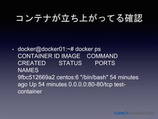 コンテナが立ち上がってる確認
• docker@docker01:~# docker ps
CONTAINER ID IMAGE COMMAND
CREATED STATUS PORTS
NAMES
9fbc512669a2 centos:6 "/bin/bash" 54 minutes
ago Up 54 minutes 0.0.0.0:80-80/tcp test-
container
 