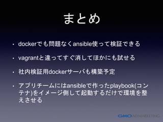 まとめ
• dockerでも問題なくansible使って検証できる
• vagrantと違ってすぐ消してほかにも試せる
• 社内検証用dockerサーバも構築予定
• アプリチームにはansibleで作ったplaybook(コン
テナ)をイメージ側して起動するだけで環境を整
えさせる
 