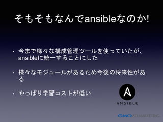 そもそもなんでansibleなのか!
• 今まで様々な構成管理ツールを使っていたが、
ansibleに統一することにした
• 様々なモジュールがあるため今後の将来性があ
る
• やっぱり学習コストが低い
 