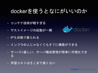 dockerを使うとなにがいいのか
• コンテナ技術が軽すぎる
• ゲストイメージの起動が一瞬
• IPも自動で振られる
• インフラの人じゃなくてもすぐに構築ができる
• サーバに優しい、サーバ構成管理が簡単に可視化でき
る
• 学習コストはそこまで高くない
 
