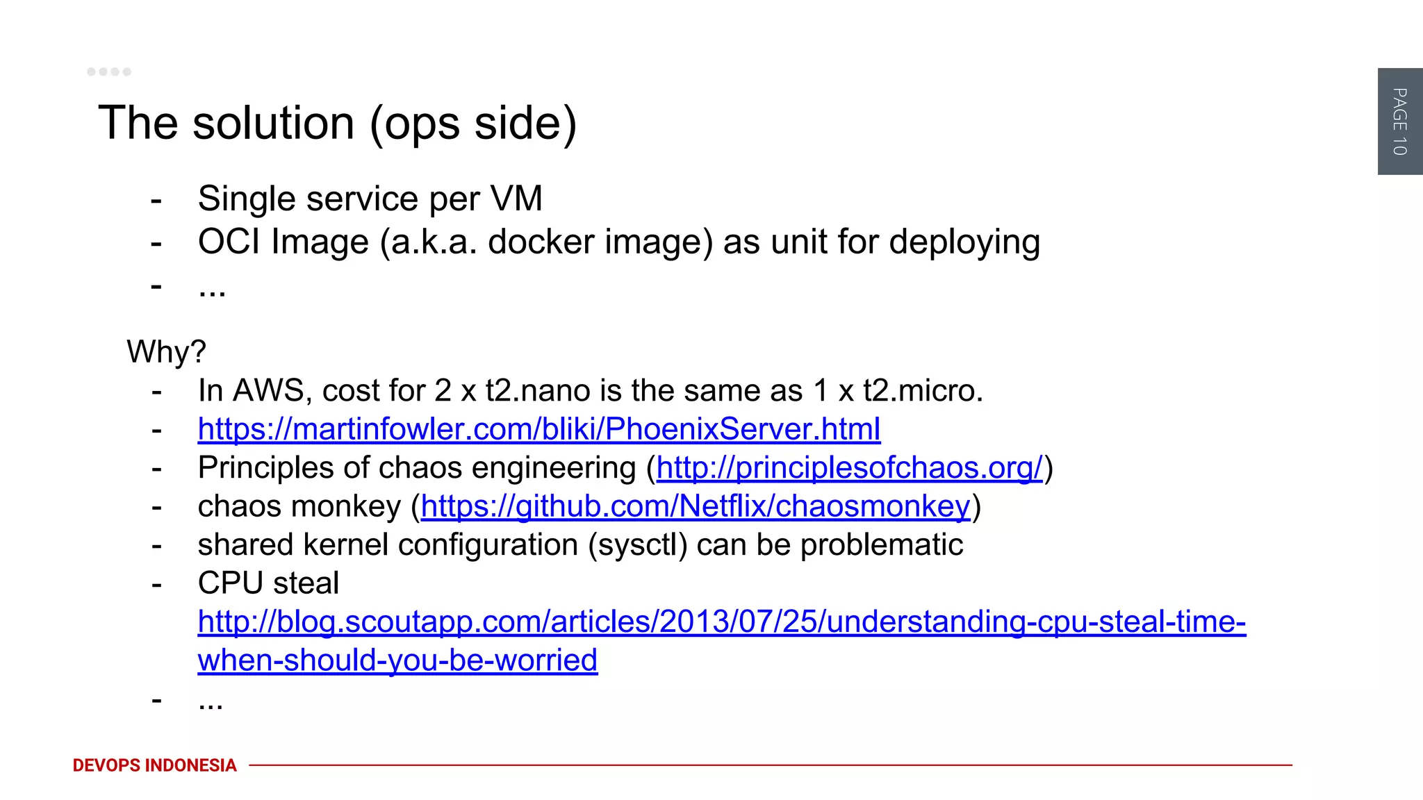 PAGE10
DEVOPS INDONESIA
The solution (ops side)
- Single service per VM
- OCI Image (a.k.a. docker image) as unit for deploying
- ...
Why?
- In AWS, cost for 2 x t2.nano is the same as 1 x t2.micro.
- https://martinfowler.com/bliki/PhoenixServer.html
- Principles of chaos engineering (http://principlesofchaos.org/)
- chaos monkey (https://github.com/Netflix/chaosmonkey)
- shared kernel configuration (sysctl) can be problematic
- CPU steal
http://blog.scoutapp.com/articles/2013/07/25/understanding-cpu-steal-time-
when-should-you-be-worried
- ...
 