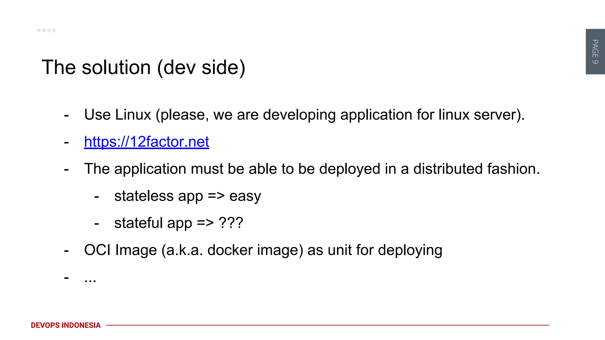 PAGE9
DEVOPS INDONESIA
The solution (dev side)
- Use Linux (please, we are developing application for linux server).
- https://12factor.net
- The application must be able to be deployed in a distributed fashion.
- stateless app => easy
- stateful app => ???
- OCI Image (a.k.a. docker image) as unit for deploying
- ...
 