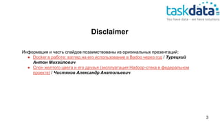 Disclaimer
Информация и часть слайдов позаимствованы из оригинальных презентаций:
● Docker в работе: взгляд на его использование в Badoo через год / Турецкий
Антон Михайлович
● Слон желтого цвета и его друзья (эксплуатация Hadoop-стека в федеральном
проекте) / Чистяков Александр Анатольевич
3
 