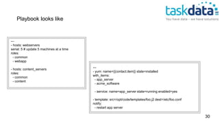 ---
- hosts: webservers
serial: 5 # update 5 machines at a time
roles:
- common
- webapp
- hosts: content_servers
roles:
- common
- content
---
- yum: name={{contact.item}} state=installed
with_items:
- app_server
- acme_software
- service: name=app_server state=running enabled=yes
- template: src=/opt/code/templates/foo.j2 dest=/etc/foo.conf
notify:
- restart app server
Playbook looks like
30
 