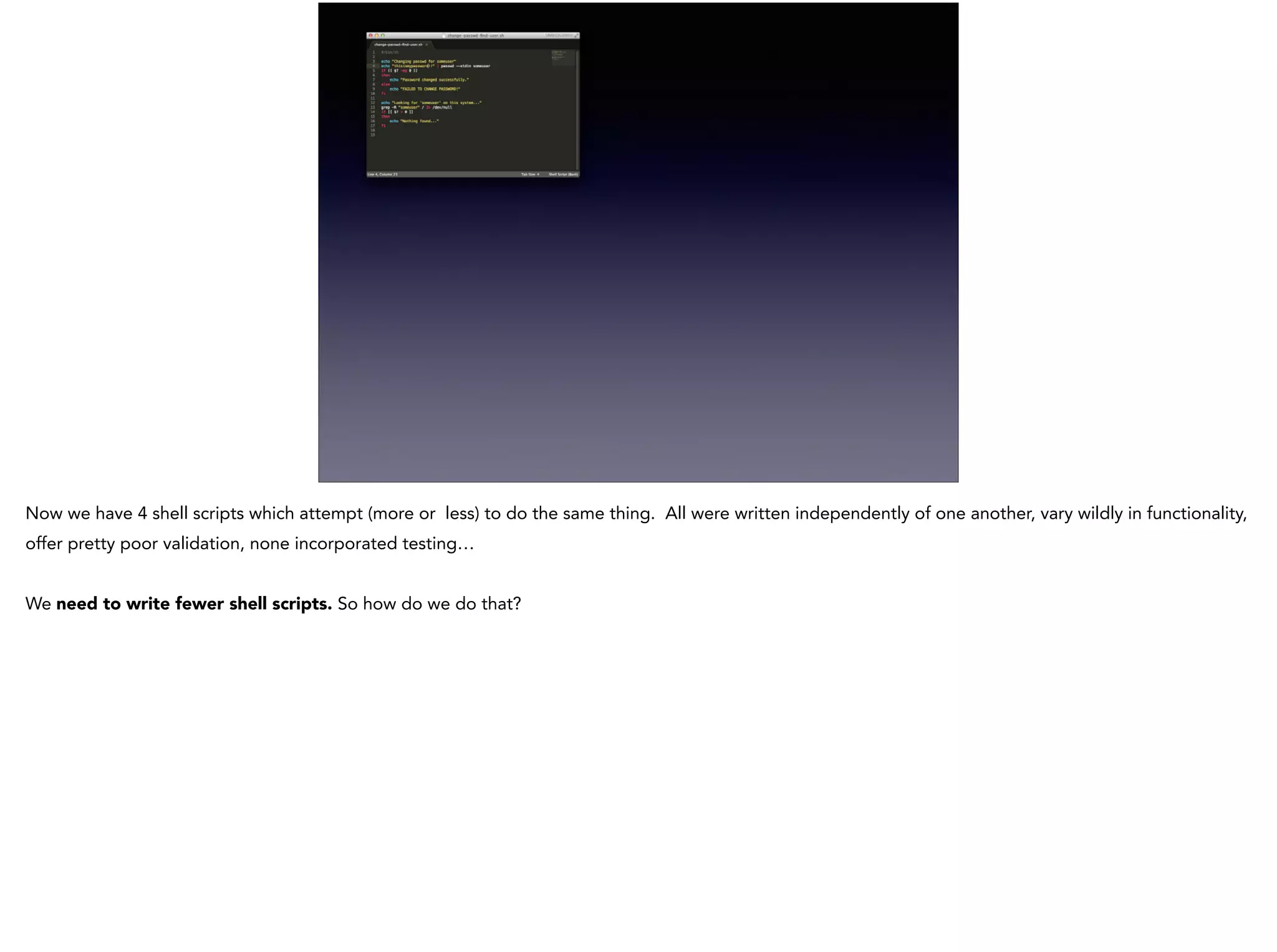 Now we have 4 shell scripts which attempt (more or less) to do the same thing. All were written independently of one another, vary wildly in functionality,
offer pretty poor validation, none incorporated testing…
!
We need to write fewer shell scripts. So how do we do that?
 