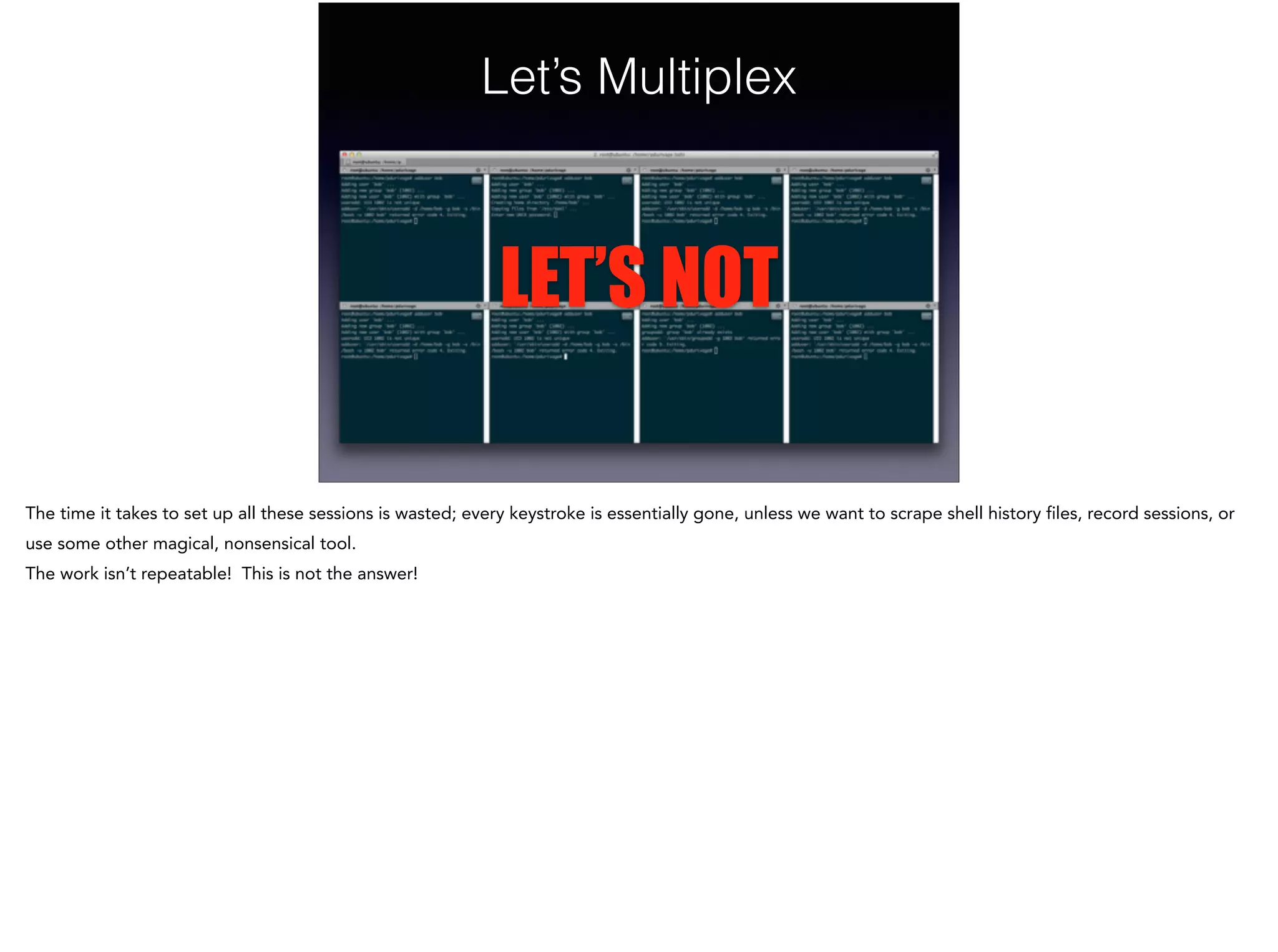 Let’s Multiplex
LET’S NOT
The time it takes to set up all these sessions is wasted; every keystroke is essentially gone, unless we want to scrape shell history files, record sessions, or
use some other magical, nonsensical tool.
The work isn’t repeatable! This is not the answer!
 