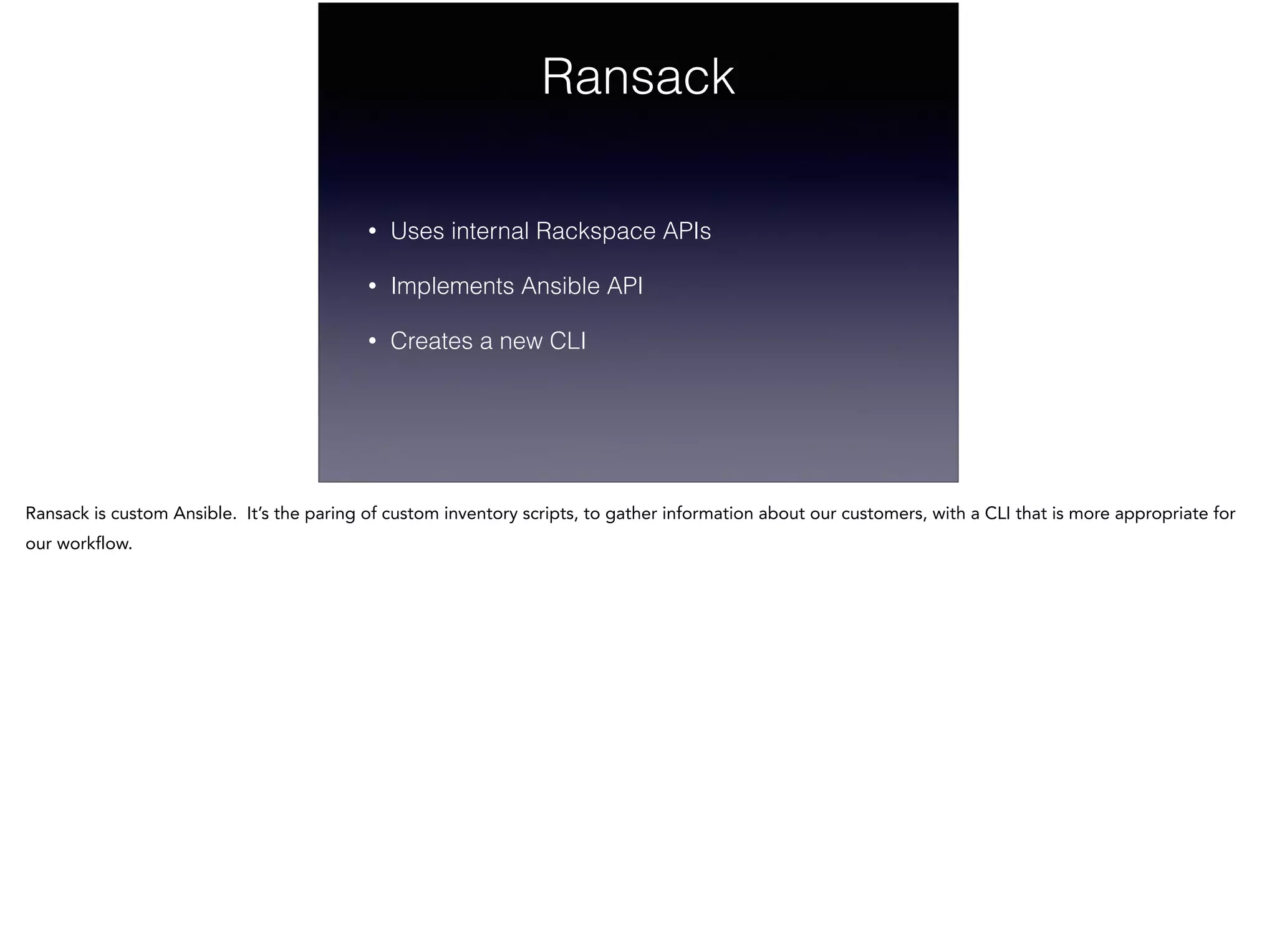 Ransack
• Uses internal Rackspace APIs
• Implements Ansible API
• Creates a new CLI
Ransack is custom Ansible. It’s the paring of custom inventory scripts, to gather information about our customers, with a CLI that is more appropriate for
our workflow.
 