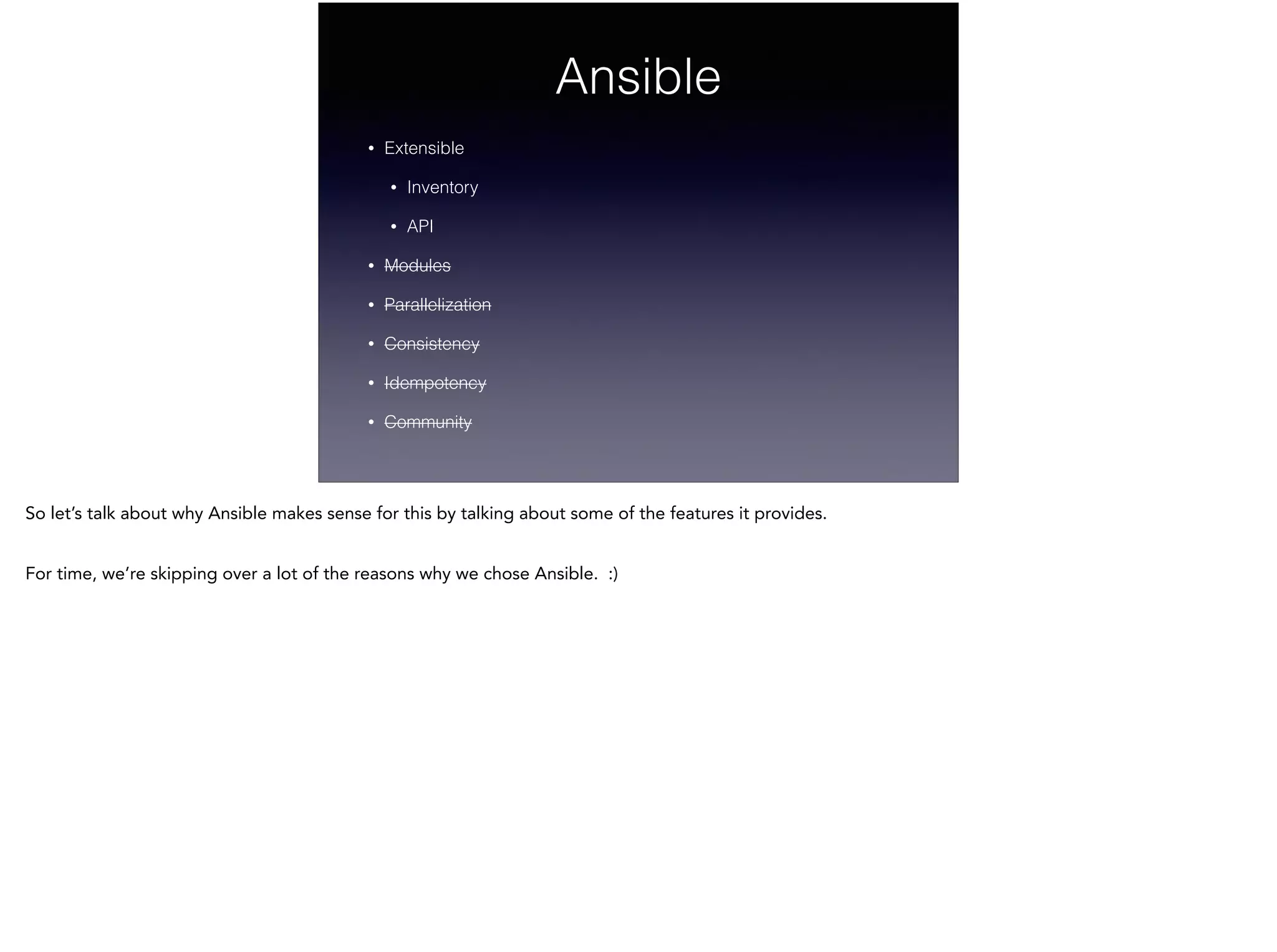 Ansible
• Extensible
• Inventory
• API
• Modules
• Parallelization
• Consistency
• Idempotency
• Community
So let’s talk about why Ansible makes sense for this by talking about some of the features it provides.
!
For time, we’re skipping over a lot of the reasons why we chose Ansible. :)
!
 