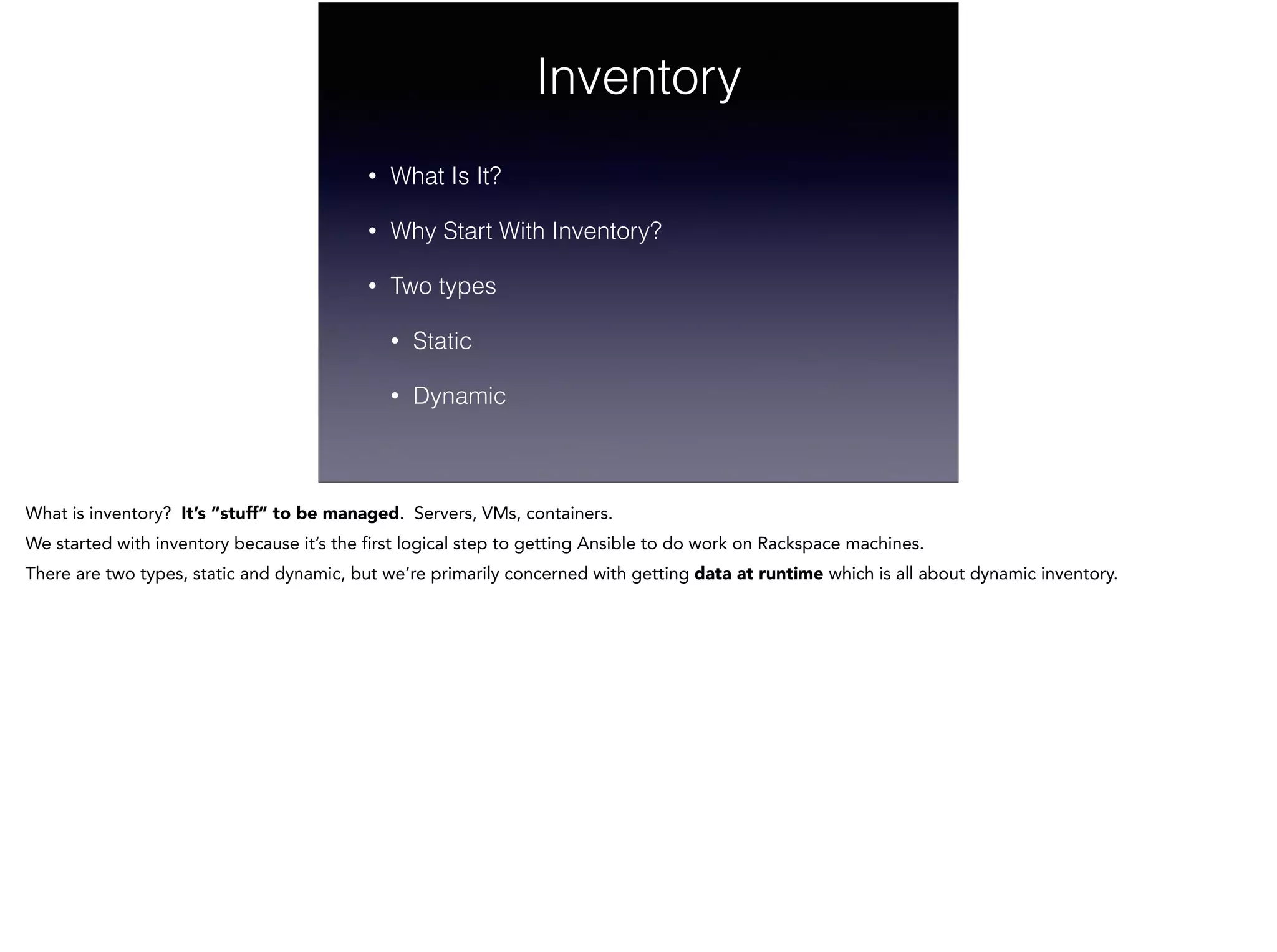 Inventory
• What Is It?
• Why Start With Inventory?
• Two types
• Static
• Dynamic
What is inventory? It’s “stuff” to be managed. Servers, VMs, containers.
We started with inventory because it’s the first logical step to getting Ansible to do work on Rackspace machines.
There are two types, static and dynamic, but we’re primarily concerned with getting data at runtime which is all about dynamic inventory.
 