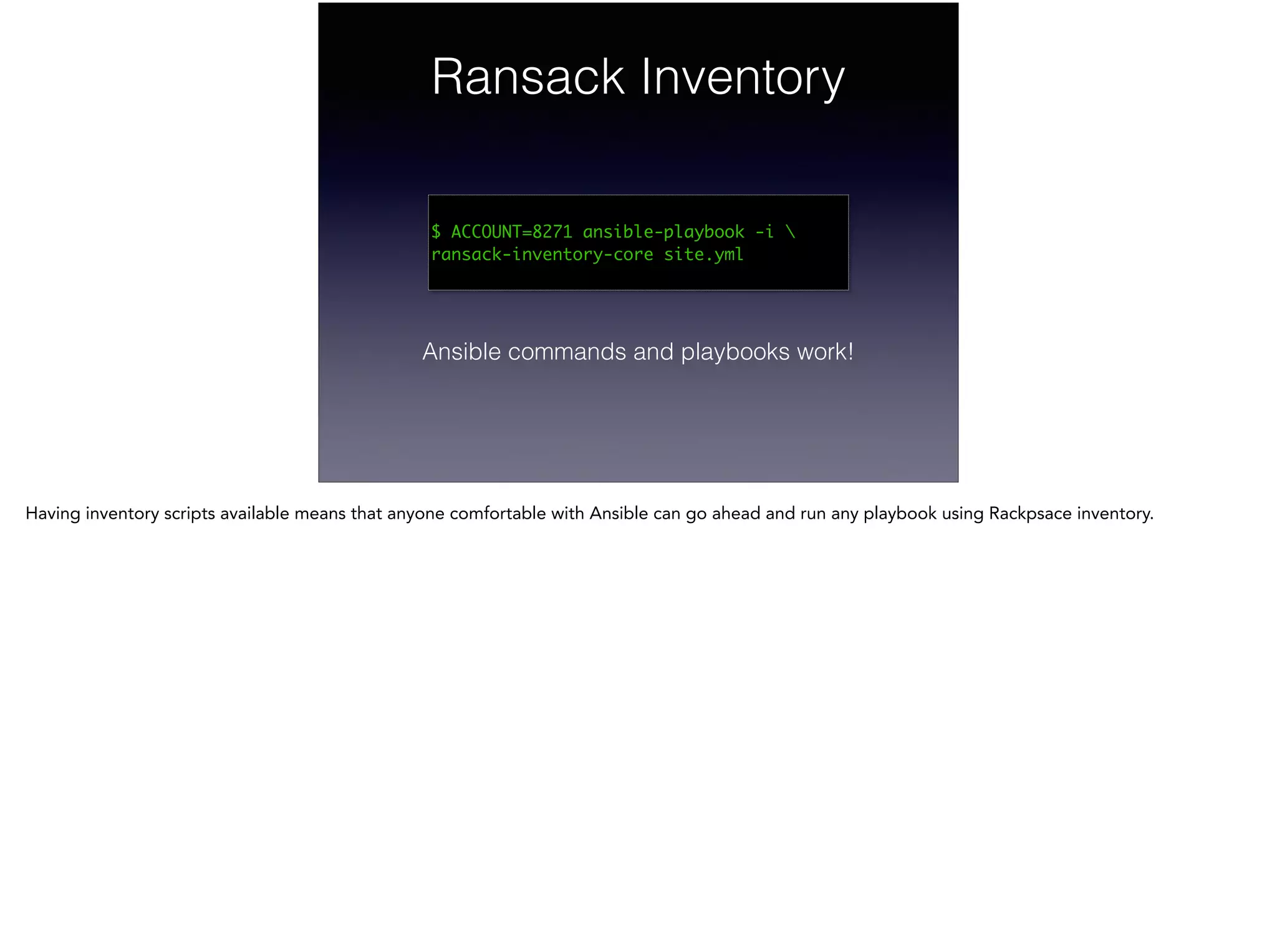 Ransack Inventory
!
$ ACCOUNT=8271 ansible-playbook -i 
ransack-inventory-core site.yml	
Ansible commands and playbooks work!
Having inventory scripts available means that anyone comfortable with Ansible can go ahead and run any playbook using Rackpsace inventory.
 