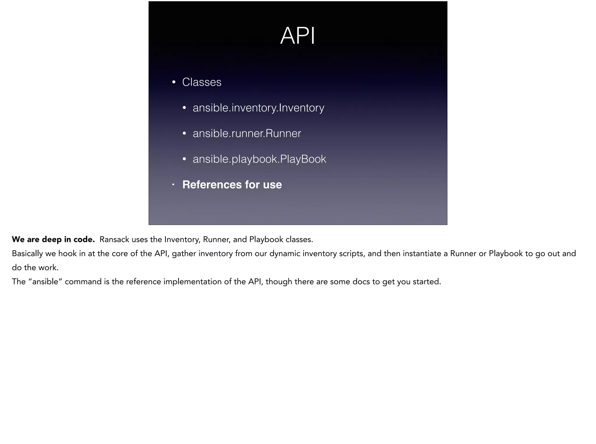 API
• Classes
• ansible.inventory.Inventory
• ansible.runner.Runner
• ansible.playbook.PlayBook
• References for use
We are deep in code. Ransack uses the Inventory, Runner, and Playbook classes.
Basically we hook in at the core of the API, gather inventory from our dynamic inventory scripts, and then instantiate a Runner or Playbook to go out and
do the work.
The “ansible” command is the reference implementation of the API, though there are some docs to get you started.
!
!
 