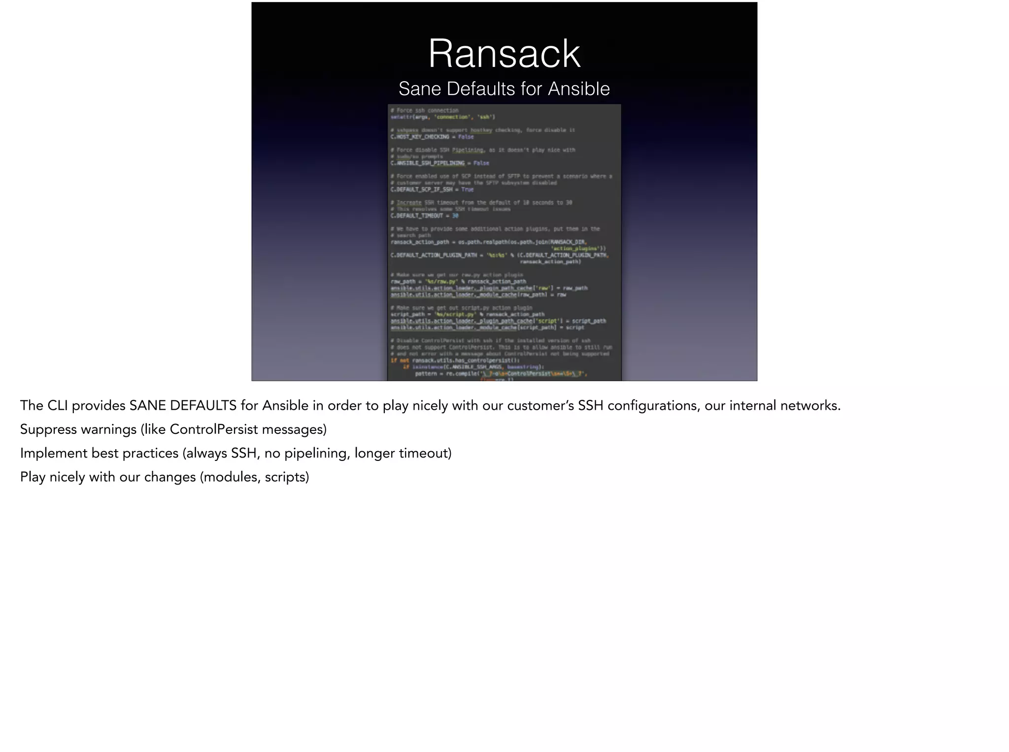 Ransack
Sane Defaults for Ansible
The CLI provides SANE DEFAULTS for Ansible in order to play nicely with our customer’s SSH configurations, our internal networks.
Suppress warnings (like ControlPersist messages)
Implement best practices (always SSH, no pipelining, longer timeout)
Play nicely with our changes (modules, scripts)
 