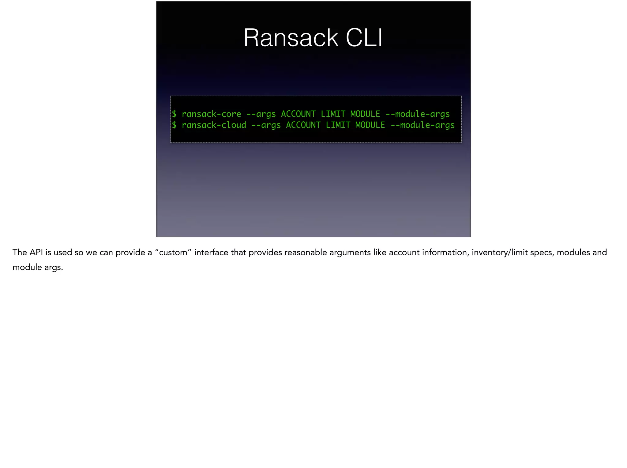 Ransack CLI
!
$ ransack-core --args ACCOUNT LIMIT MODULE --module-args	
$ ransack-cloud --args ACCOUNT LIMIT MODULE --module-args	
The API is used so we can provide a “custom” interface that provides reasonable arguments like account information, inventory/limit specs, modules and
module args.
 