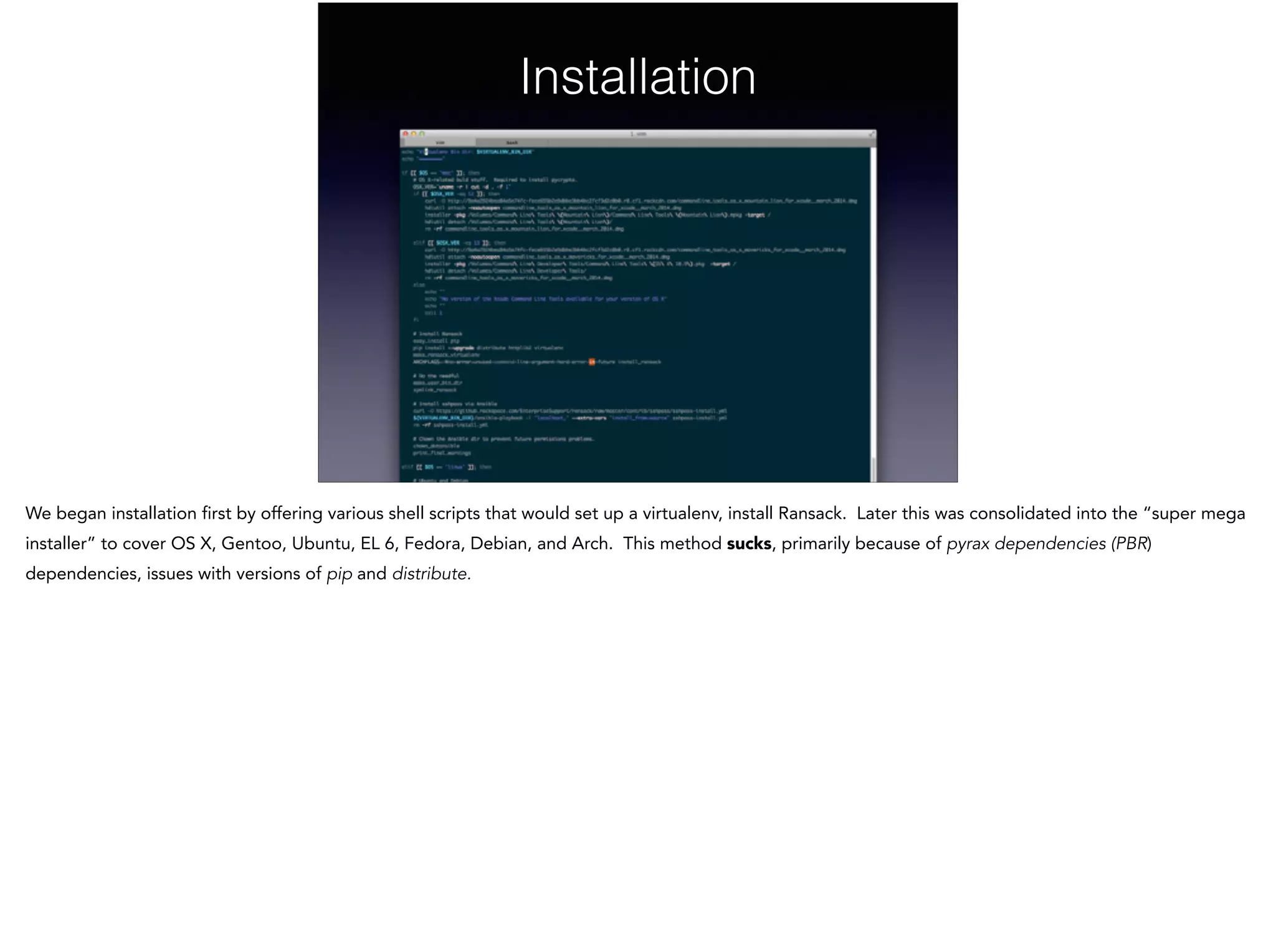 Installation
We began installation first by offering various shell scripts that would set up a virtualenv, install Ransack. Later this was consolidated into the “super mega
installer” to cover OS X, Gentoo, Ubuntu, EL 6, Fedora, Debian, and Arch. This method sucks, primarily because of pyrax dependencies (PBR)
dependencies, issues with versions of pip and distribute.
 