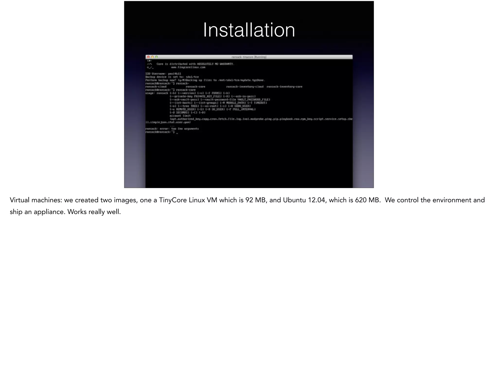 Installation
Virtual machines: we created two images, one a TinyCore Linux VM which is 92 MB, and Ubuntu 12.04, which is 620 MB. We control the environment and
ship an appliance. Works really well.
 