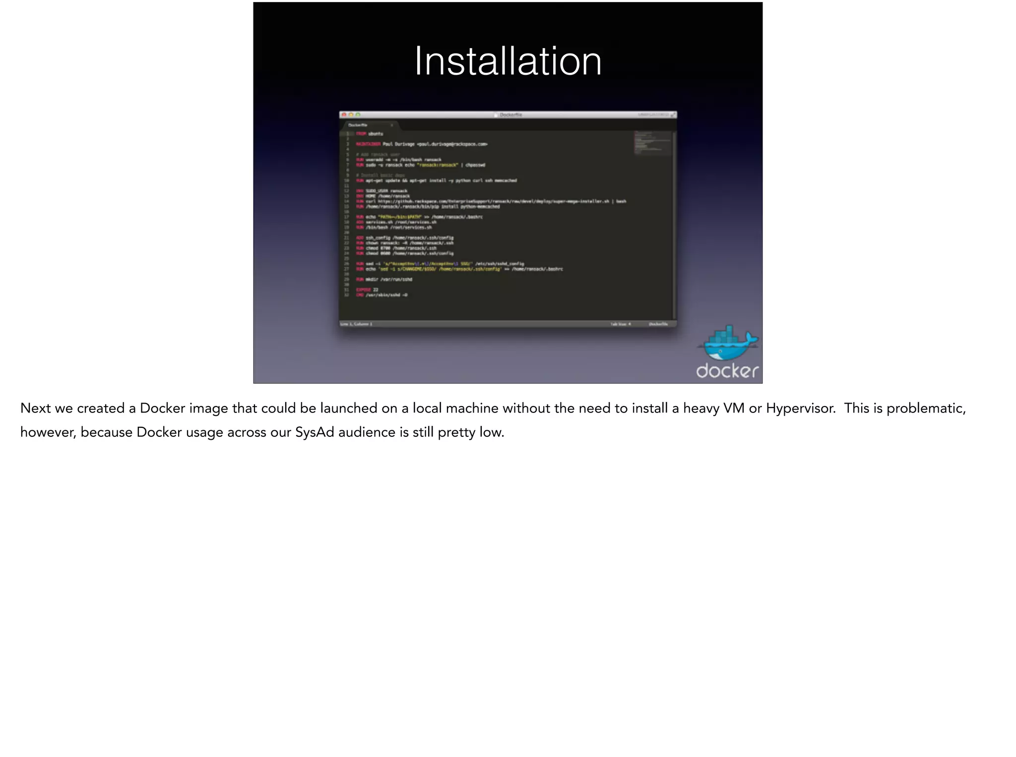 Installation
Next we created a Docker image that could be launched on a local machine without the need to install a heavy VM or Hypervisor. This is problematic,
however, because Docker usage across our SysAd audience is still pretty low.
 