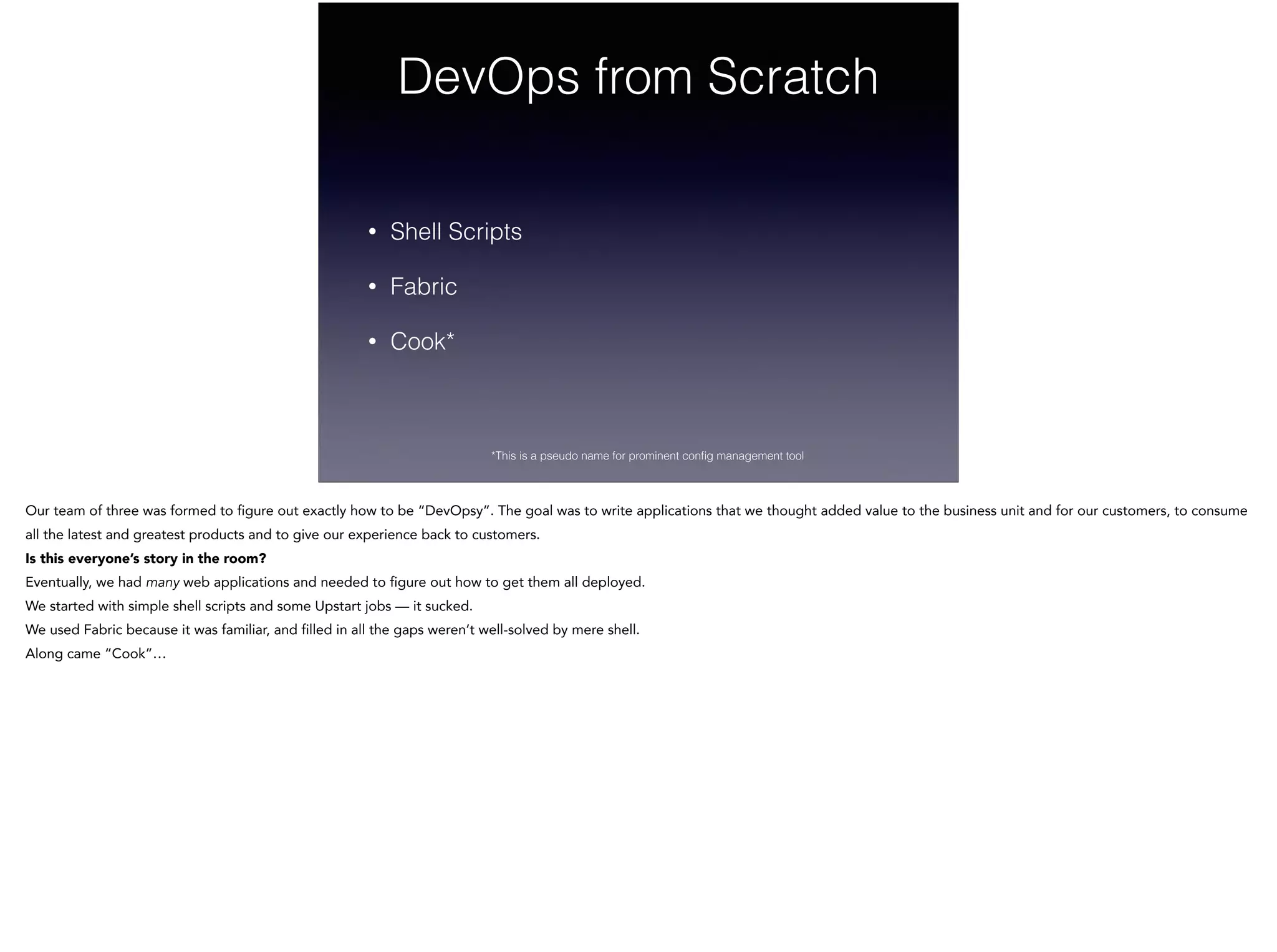 DevOps from Scratch
• Shell Scripts
• Fabric
• Cook*
*This is a pseudo name for prominent conﬁg management tool
Our team of three was formed to figure out exactly how to be “DevOpsy”. The goal was to write applications that we thought added value to the business unit and for our customers, to consume
all the latest and greatest products and to give our experience back to customers.
Is this everyone’s story in the room?  
Eventually, we had many web applications and needed to figure out how to get them all deployed.
We started with simple shell scripts and some Upstart jobs — it sucked.
We used Fabric because it was familiar, and filled in all the gaps weren’t well-solved by mere shell.
Along came “Cook”…
 