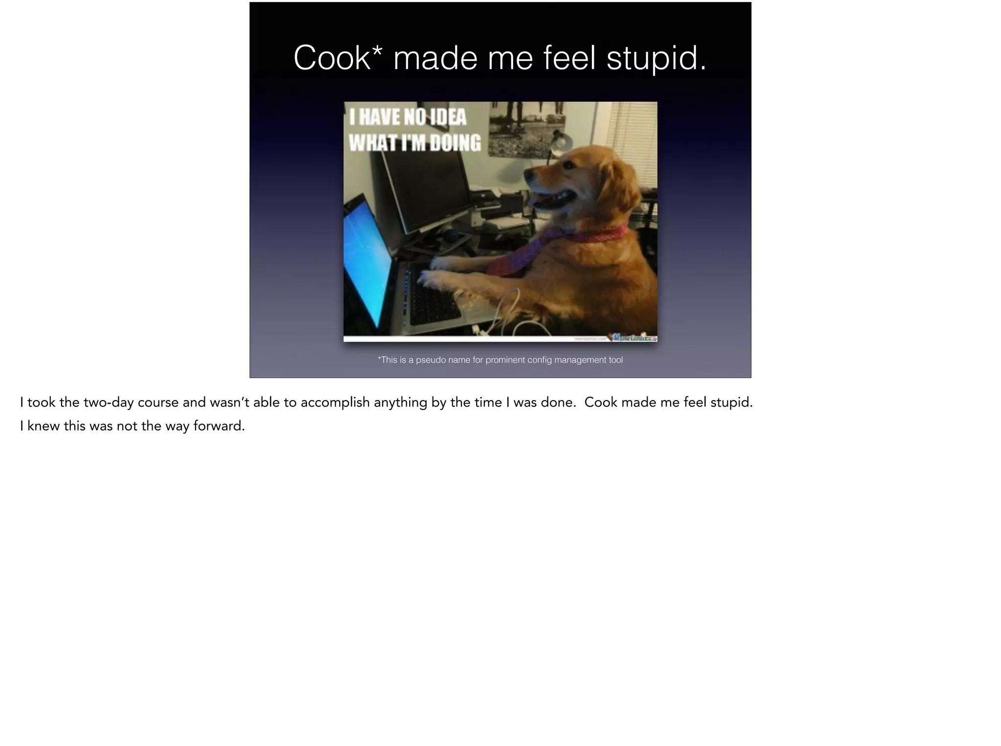 Cook* made me feel stupid.
*This is a pseudo name for prominent conﬁg management tool
I took the two-day course and wasn’t able to accomplish anything by the time I was done. Cook made me feel stupid.
I knew this was not the way forward.
 