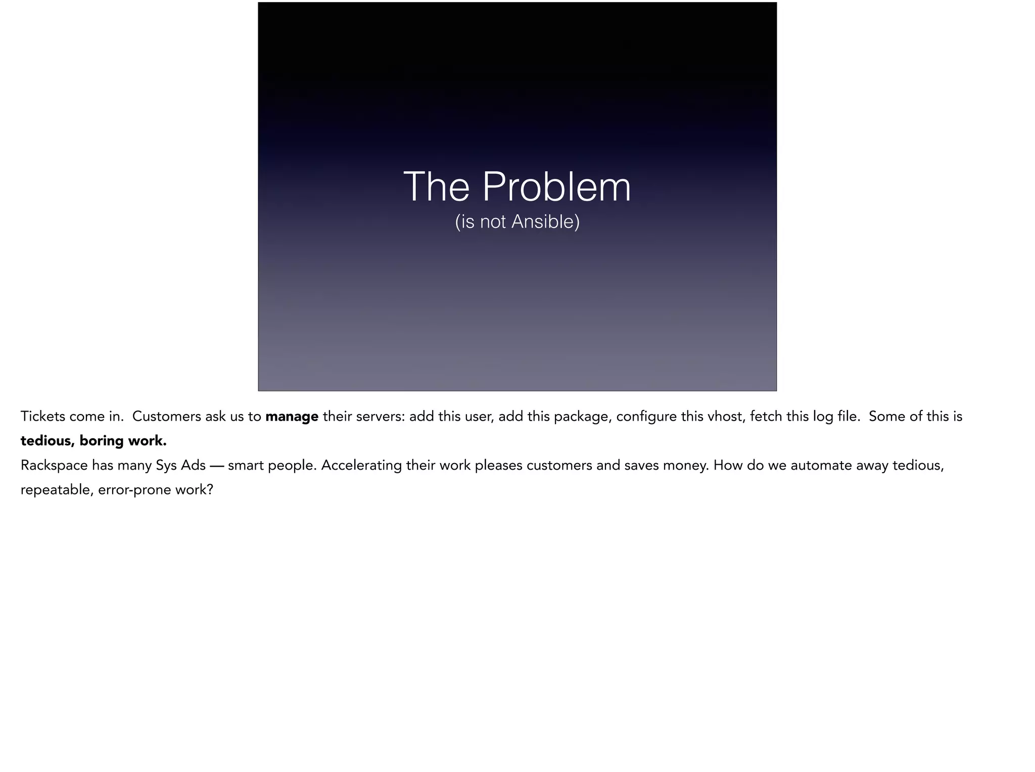 The Problem
(is not Ansible)
Tickets come in. Customers ask us to manage their servers: add this user, add this package, configure this vhost, fetch this log file. Some of this is
tedious, boring work.
Rackspace has many Sys Ads — smart people. Accelerating their work pleases customers and saves money. How do we automate away tedious,
repeatable, error-prone work?
 