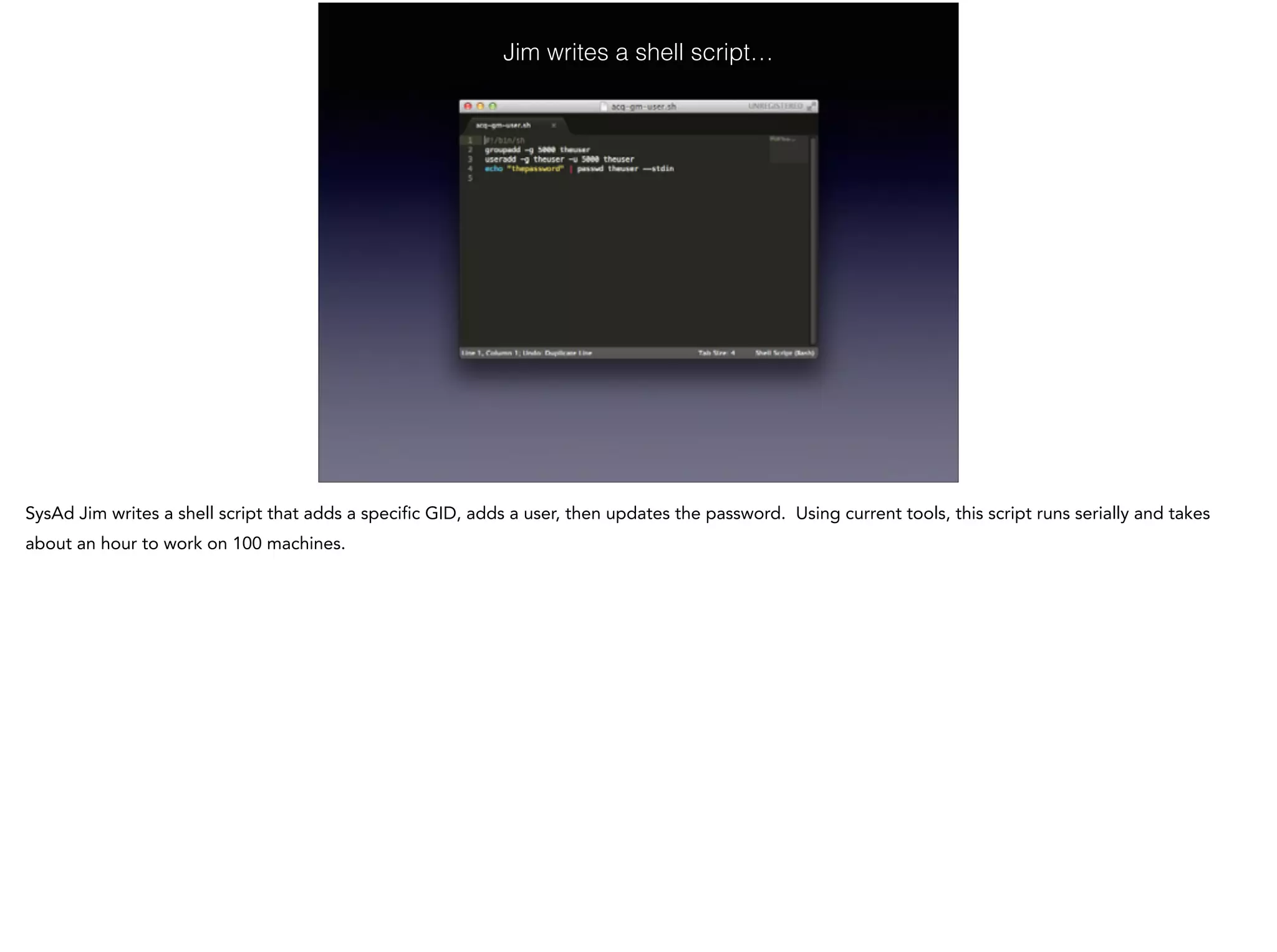 Jim writes a shell script…
SysAd Jim writes a shell script that adds a specific GID, adds a user, then updates the password. Using current tools, this script runs serially and takes
about an hour to work on 100 machines.
 