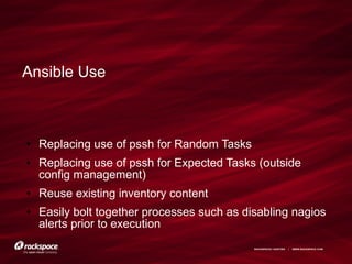 RACKSPACE® HOSTING | WWW.RACKSPACE.COM
Ansible Use
● Replacing use of pssh for Random Tasks
● Replacing use of pssh for Expected Tasks (outside
config management)
● Reuse existing inventory content
● Easily bolt together processes such as disabling nagios
alerts prior to execution
 